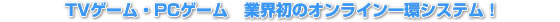 TVゲーム・PCゲーム　業界初のオンライン一環システム！